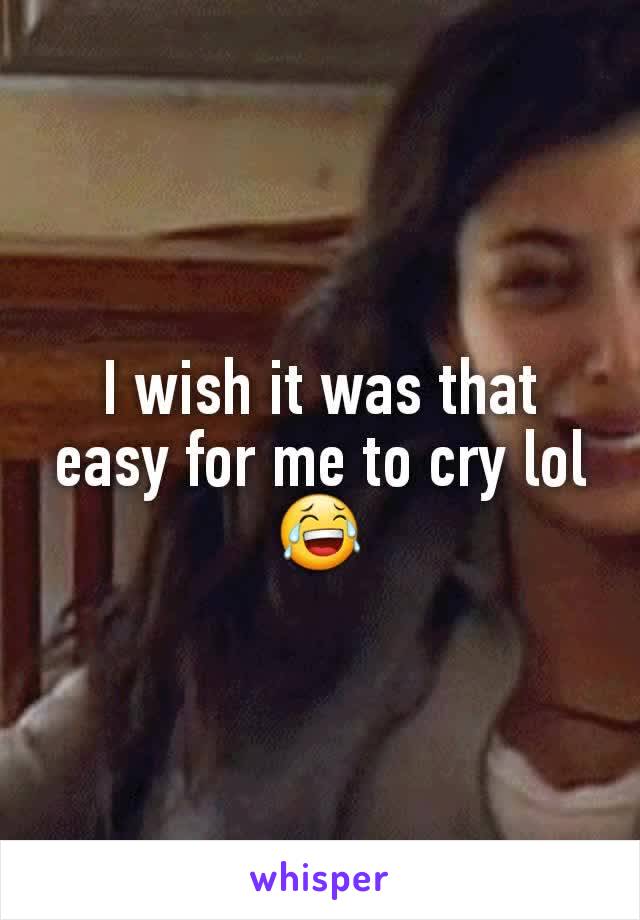 I wish it was that easy for me to cry lol 😂