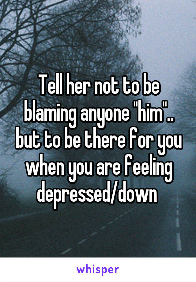 Tell her not to be blaming anyone "him".. but to be there for you when you are feeling depressed/down 