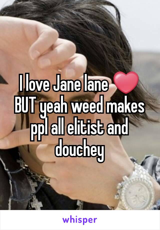 I love Jane lane ❤ BUT yeah weed makes ppl all elitist and douchey