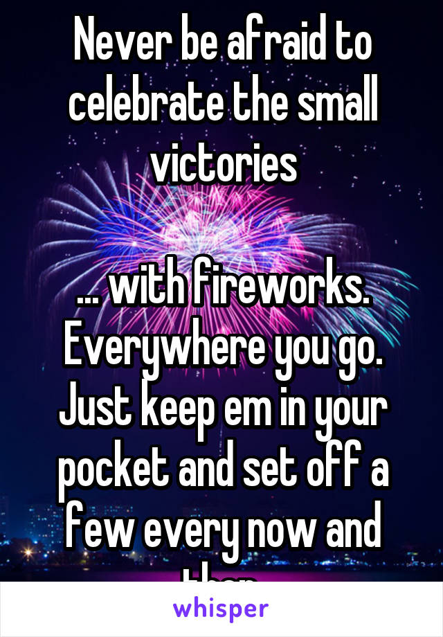 Never be afraid to celebrate the small victories

... with fireworks. Everywhere you go. Just keep em in your pocket and set off a few every now and then.