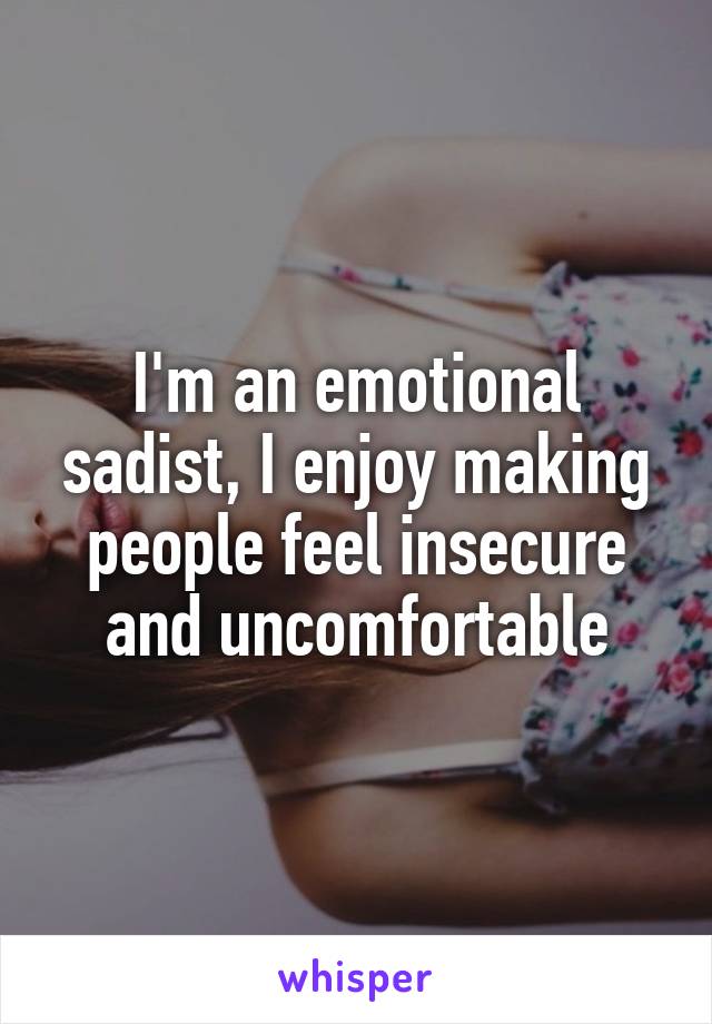 I'm an emotional sadist, I enjoy making people feel insecure and uncomfortable