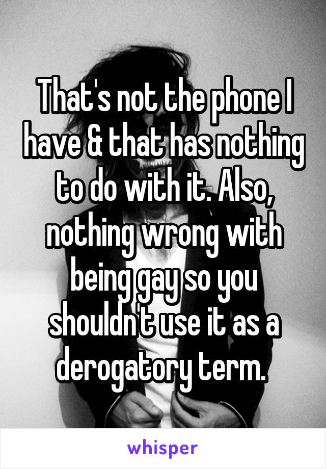That's not the phone I have & that has nothing to do with it. Also, nothing wrong with being gay so you shouldn't use it as a derogatory term. 