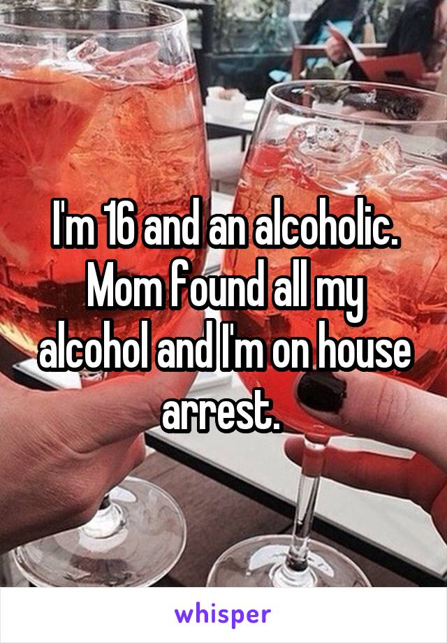 I'm 16 and an alcoholic. Mom found all my alcohol and I'm on house arrest. 