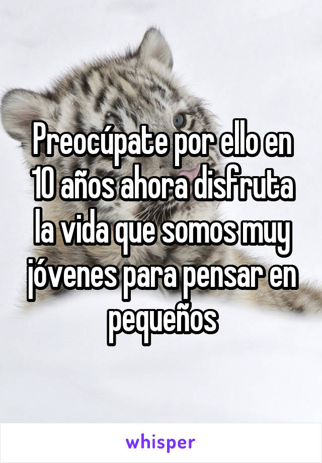 Preocúpate por ello en 10 años ahora disfruta la vida que somos muy jóvenes para pensar en pequeños