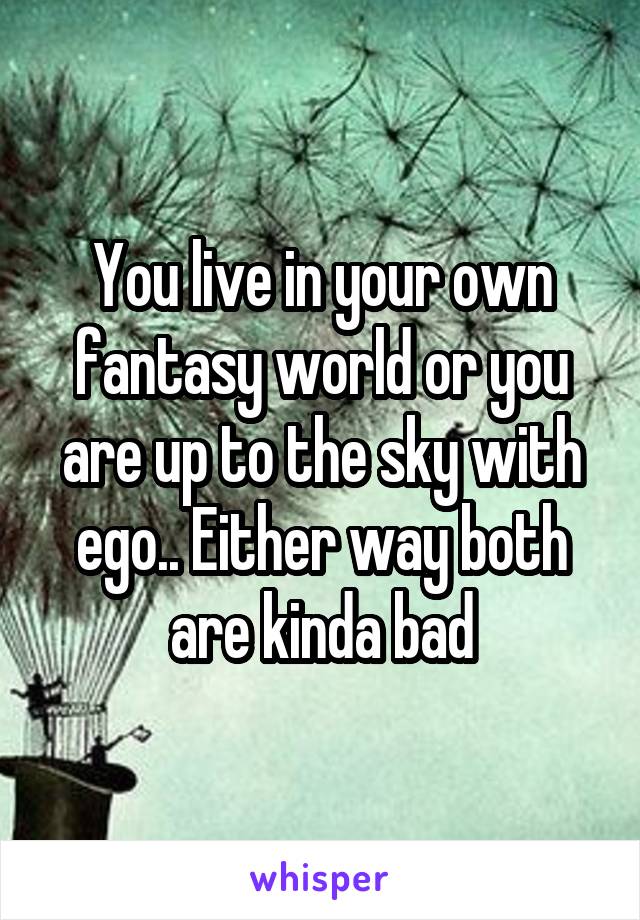 You live in your own fantasy world or you are up to the sky with ego.. Either way both are kinda bad