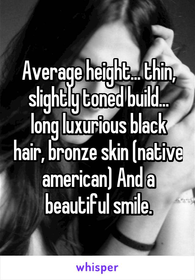 Average height... thin, slightly toned build... long luxurious black hair, bronze skin (native american) And a beautiful smile.