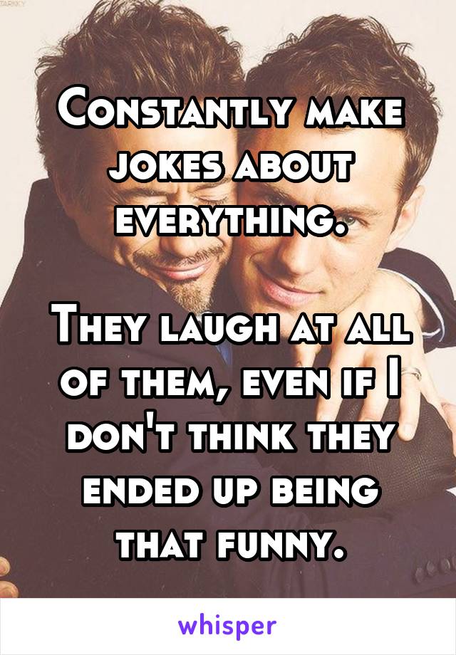 Constantly make jokes about everything.

They laugh at all of them, even if I don't think they ended up being that funny.