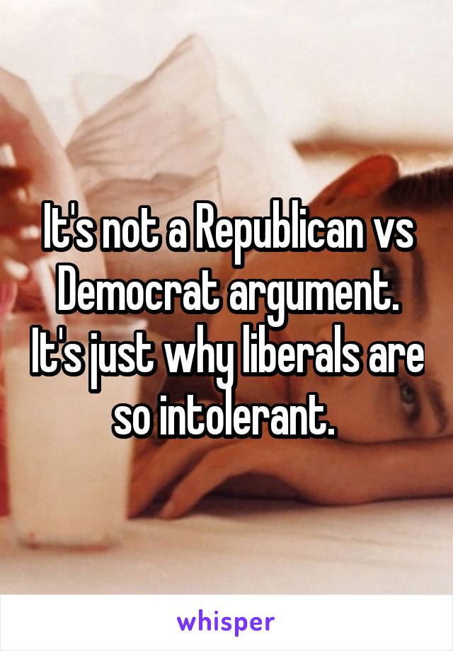 It's not a Republican vs Democrat argument. It's just why liberals are so intolerant. 