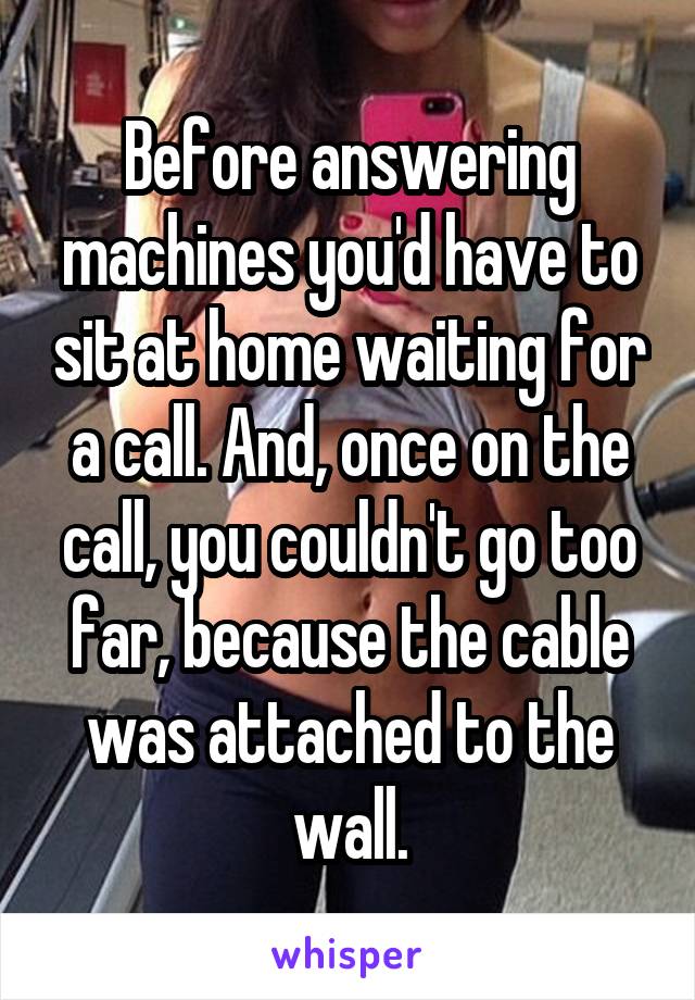 Before answering machines you'd have to sit at home waiting for a call. And, once on the call, you couldn't go too far, because the cable was attached to the wall.