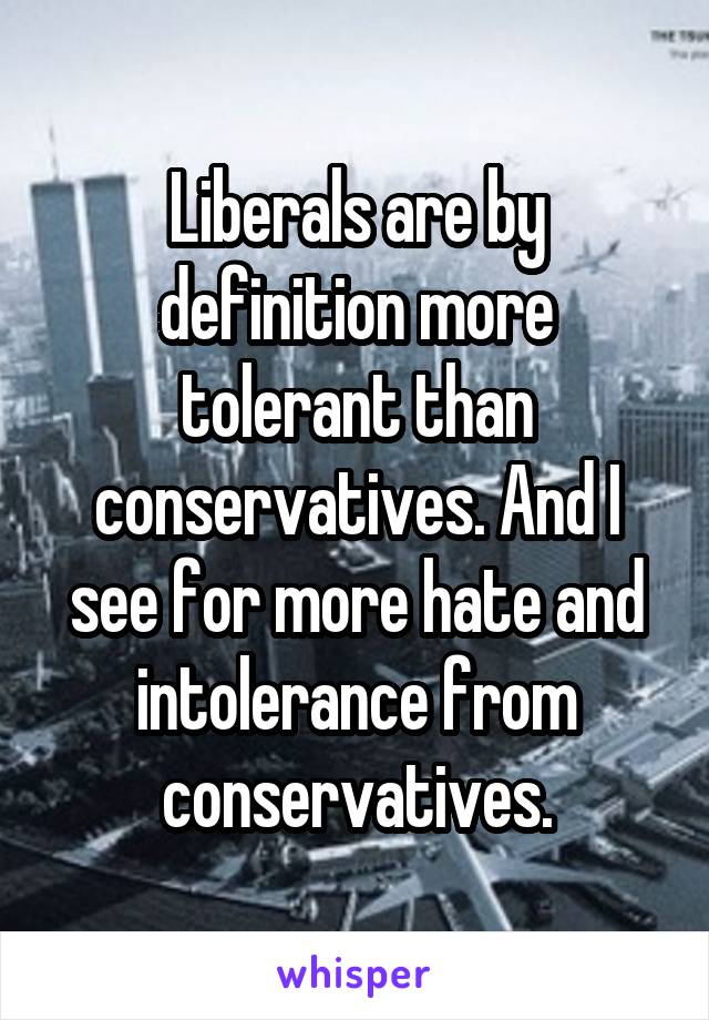 Liberals are by definition more tolerant than conservatives. And I see for more hate and intolerance from conservatives.