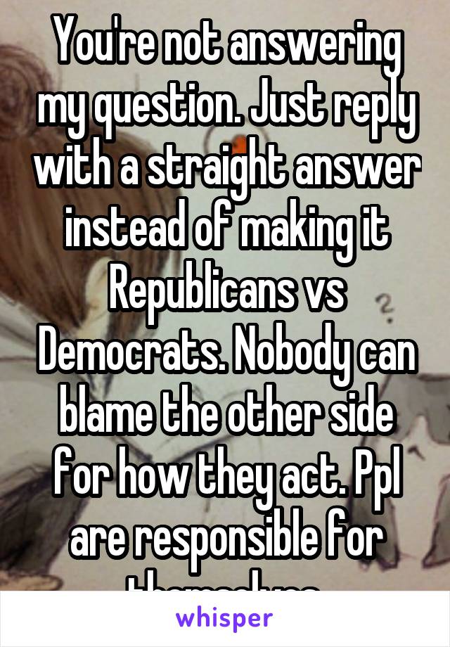 You're not answering my question. Just reply with a straight answer instead of making it Republicans vs Democrats. Nobody can blame the other side for how they act. Ppl are responsible for themselves.