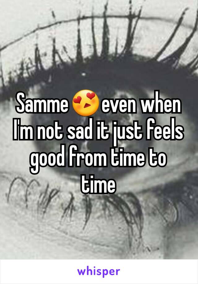 Samme😍even when I'm not sad it just feels good from time to time