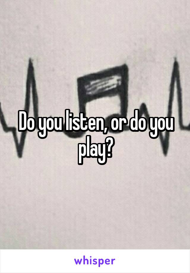 Do you listen, or do you play?