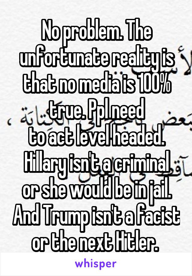 No problem. The unfortunate reality is that no media is 100% true. Ppl need
to act level headed.
Hillary isn't a criminal or she would be in jail. And Trump isn't a facist or the next Hitler. 