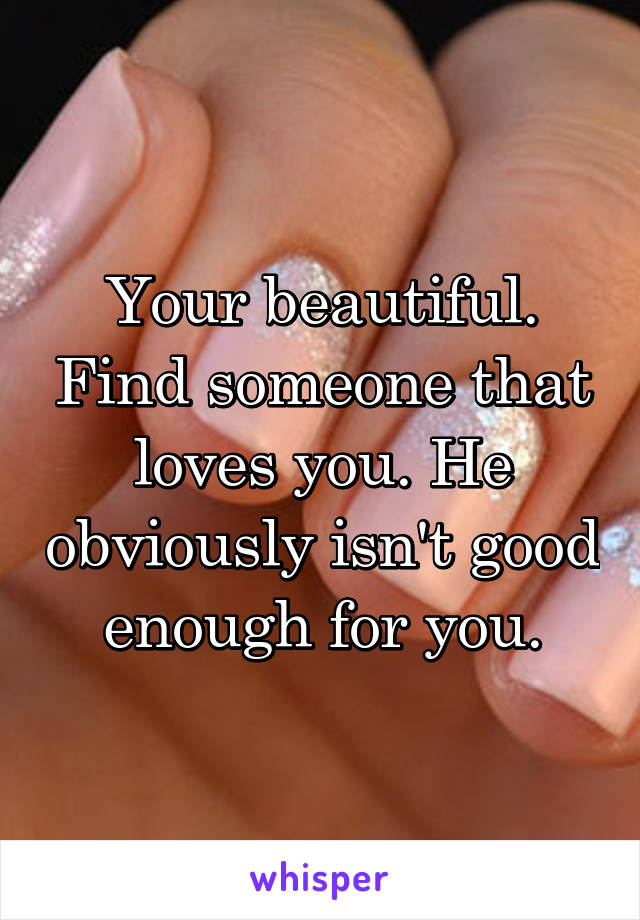 Your beautiful. Find someone that loves you. He obviously isn't good enough for you.