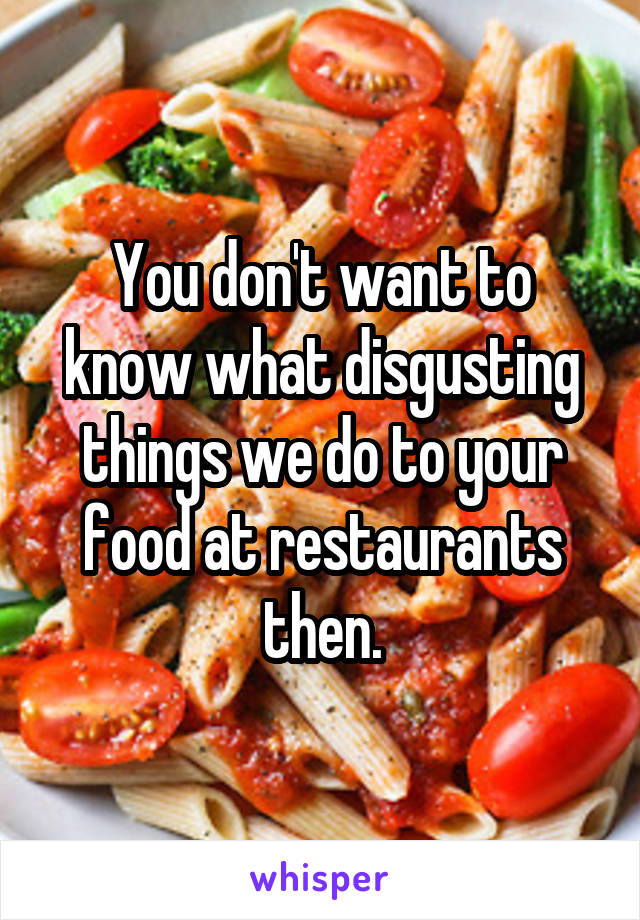 You don't want to know what disgusting things we do to your food at restaurants then.