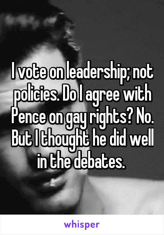 I vote on leadership; not policies. Do I agree with Pence on gay rights? No. But I thought he did well in the debates. 