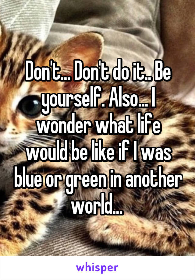 Don't... Don't do it.. Be yourself. Also... I wonder what life would be like if I was blue or green in another world... 