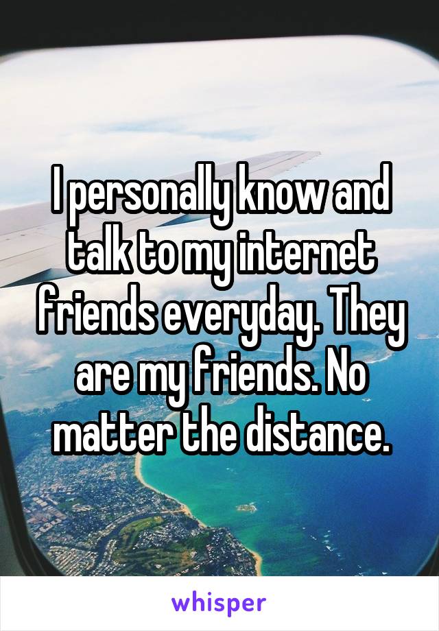 I personally know and talk to my internet friends everyday. They are my friends. No matter the distance.