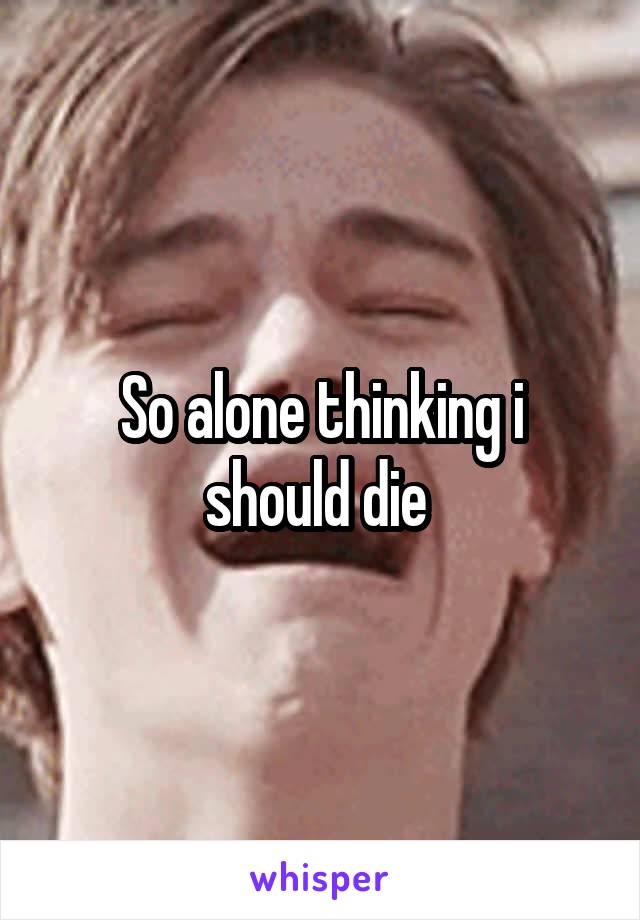 So alone thinking i should die 