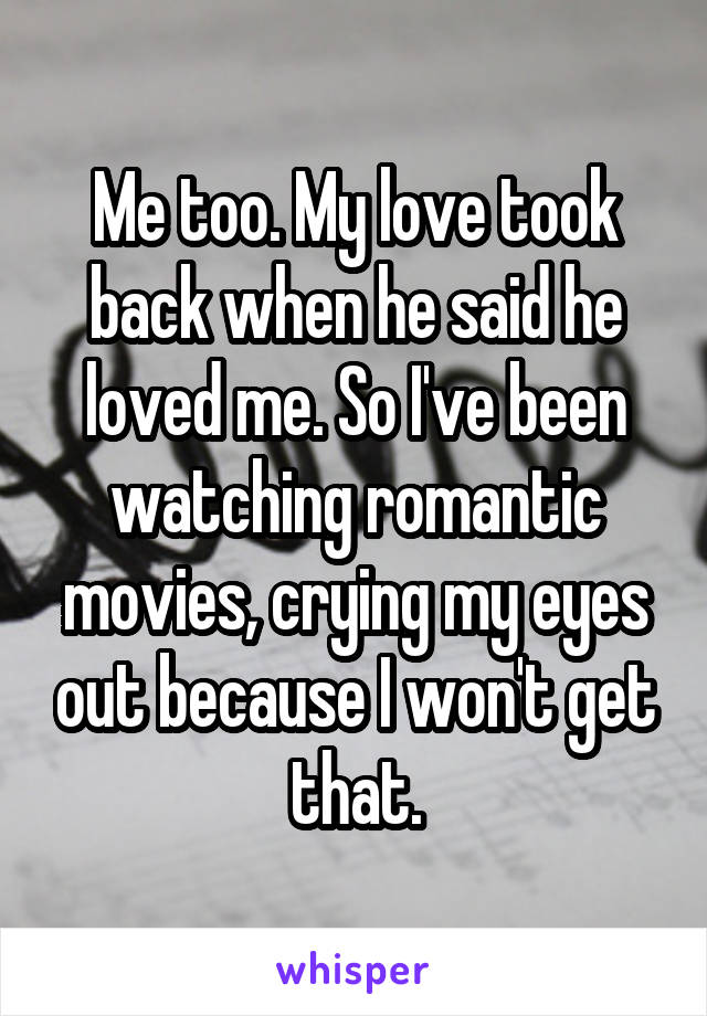 Me too. My love took back when he said he loved me. So I've been watching romantic movies, crying my eyes out because I won't get that.