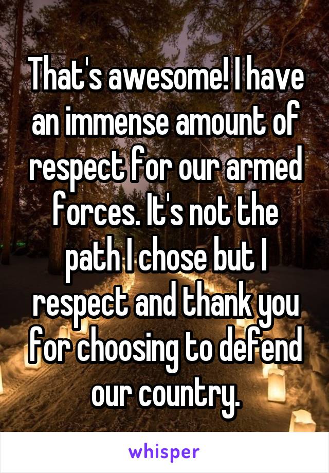 That's awesome! I have an immense amount of respect for our armed forces. It's not the path I chose but I respect and thank you for choosing to defend our country.