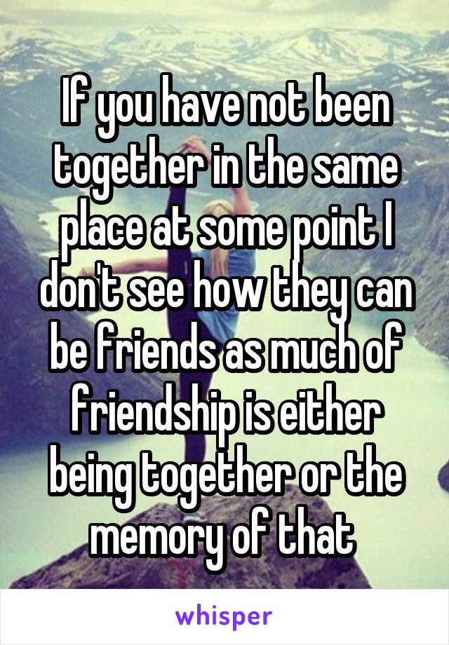 If you have not been together in the same place at some point I don't see how they can be friends as much of friendship is either being together or the memory of that 