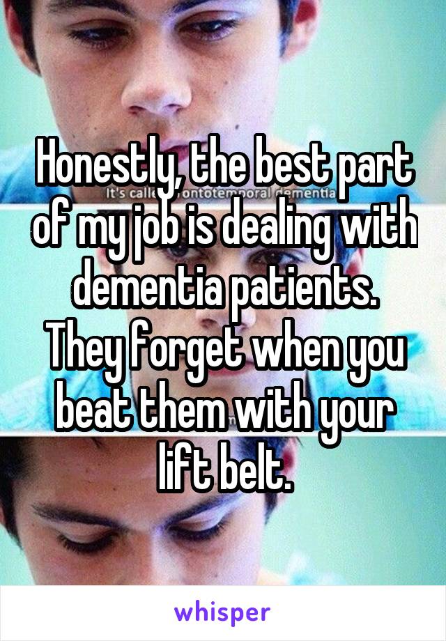 Honestly, the best part of my job is dealing with dementia patients. They forget when you beat them with your lift belt.