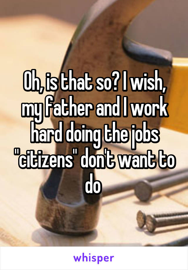 Oh, is that so? I wish, my father and I work hard doing the jobs "citizens" don't want to do 