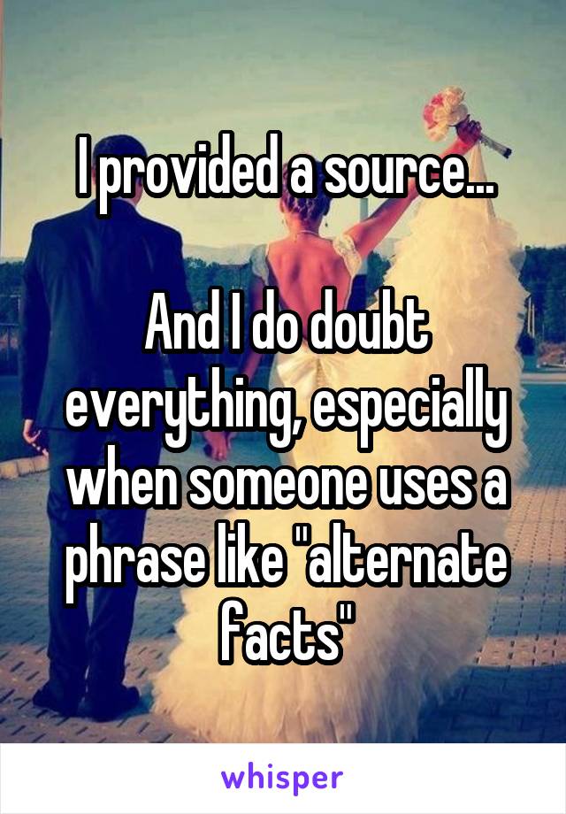 I provided a source...

And I do doubt everything, especially when someone uses a phrase like "alternate facts"