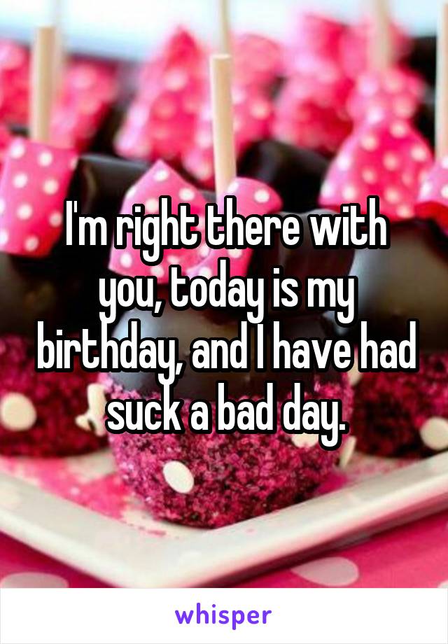I'm right there with you, today is my birthday, and I have had suck a bad day.