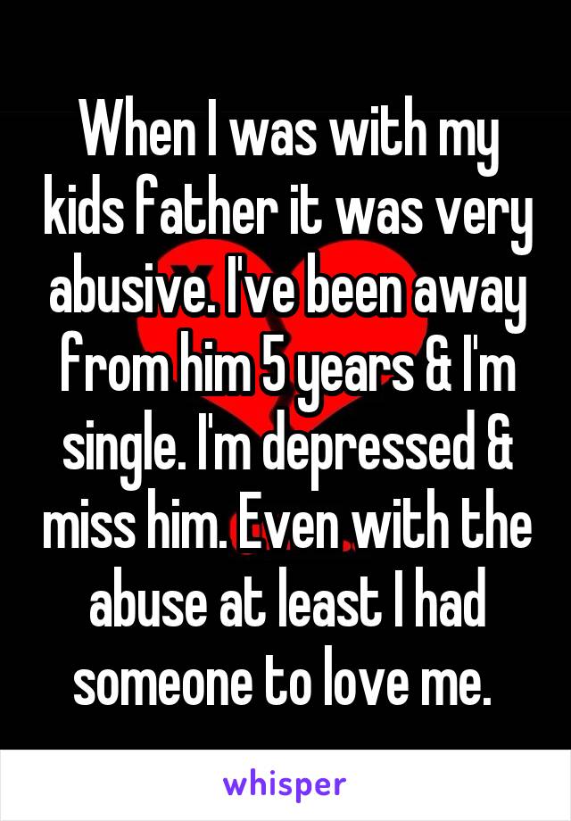 When I was with my kids father it was very abusive. I've been away from him 5 years & I'm single. I'm depressed & miss him. Even with the abuse at least I had someone to love me. 