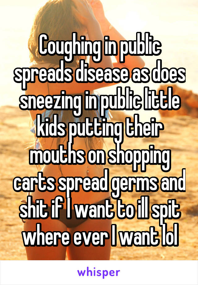 Coughing in public spreads disease as does sneezing in public little kids putting their mouths on shopping carts spread germs and shit if I want to ill spit where ever I want lol