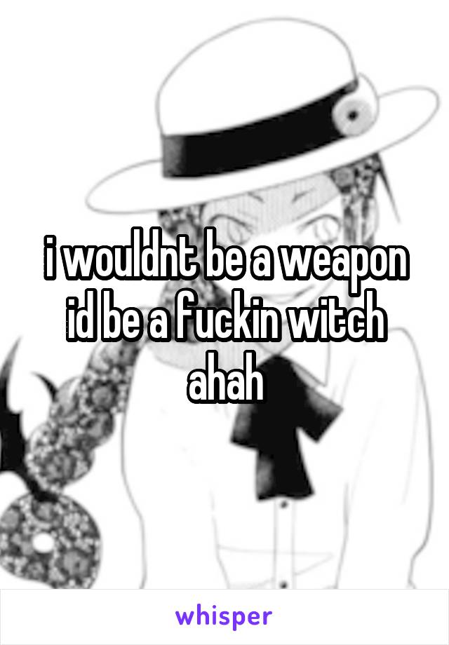 i wouldnt be a weapon id be a fuckin witch ahah