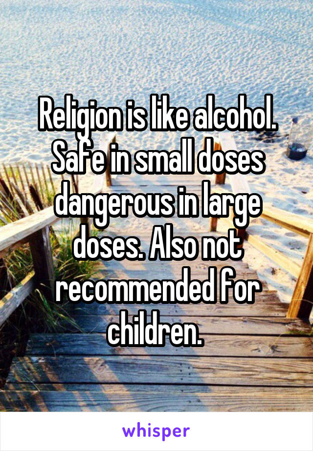 Religion is like alcohol. Safe in small doses dangerous in large doses. Also not recommended for children. 
