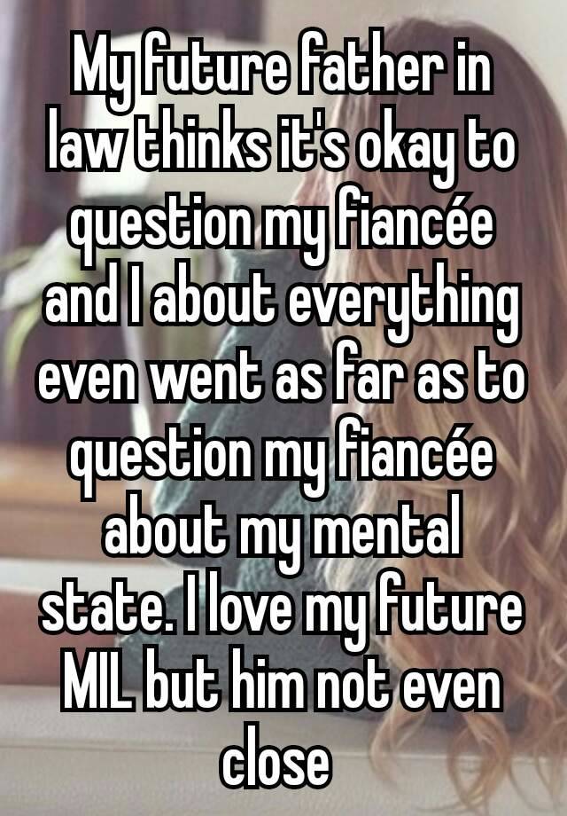 My future father in law thinks it's okay to question my fiancée and I about everything even went as far as to question my fiancée about my mental state. I love my future MIL but him not even close 