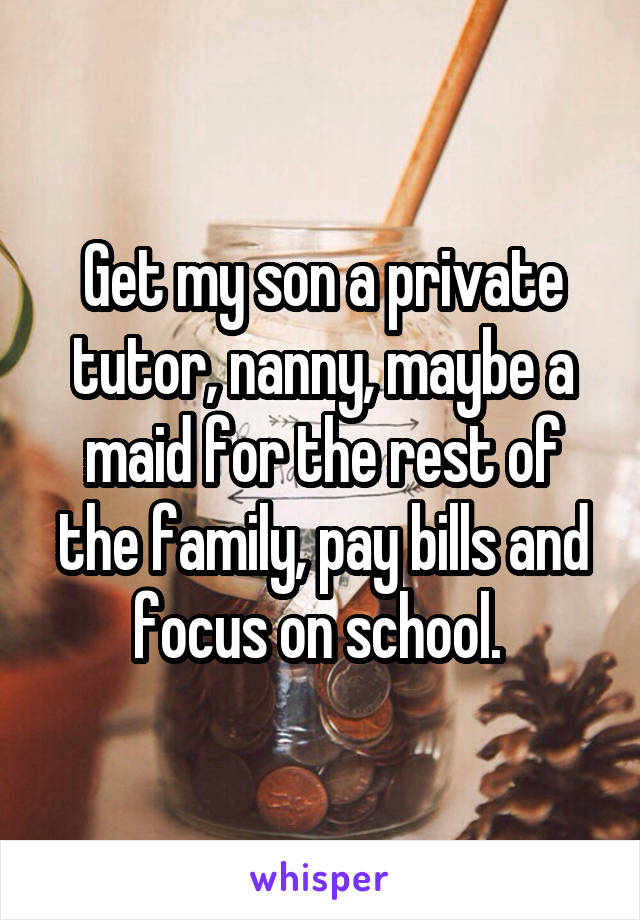 Get my son a private tutor, nanny, maybe a maid for the rest of the family, pay bills and focus on school. 