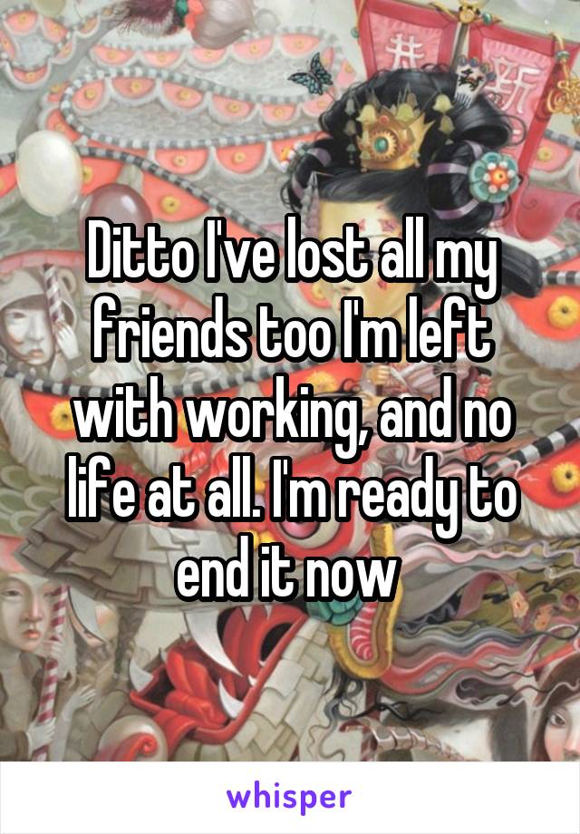 Ditto I've lost all my friends too I'm left with working, and no life at all. I'm ready to end it now 