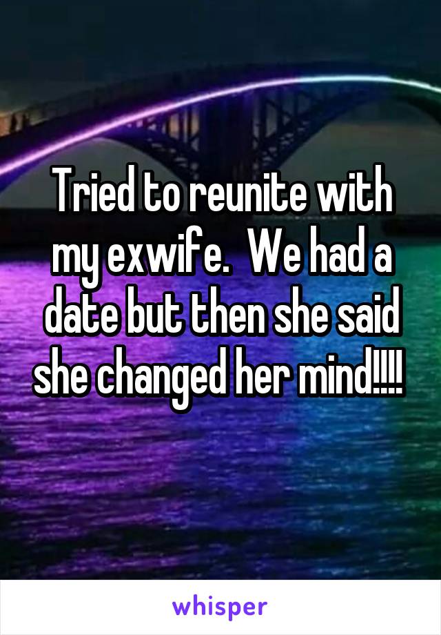 Tried to reunite with my exwife.  We had a date but then she said she changed her mind!!!!  