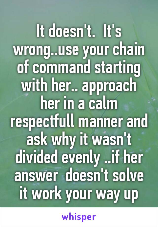 It doesn't.  It's wrong..use your chain of command starting with her.. approach her in a calm respectfull manner and ask why it wasn't divided evenly ..if her answer  doesn't solve it work your way up