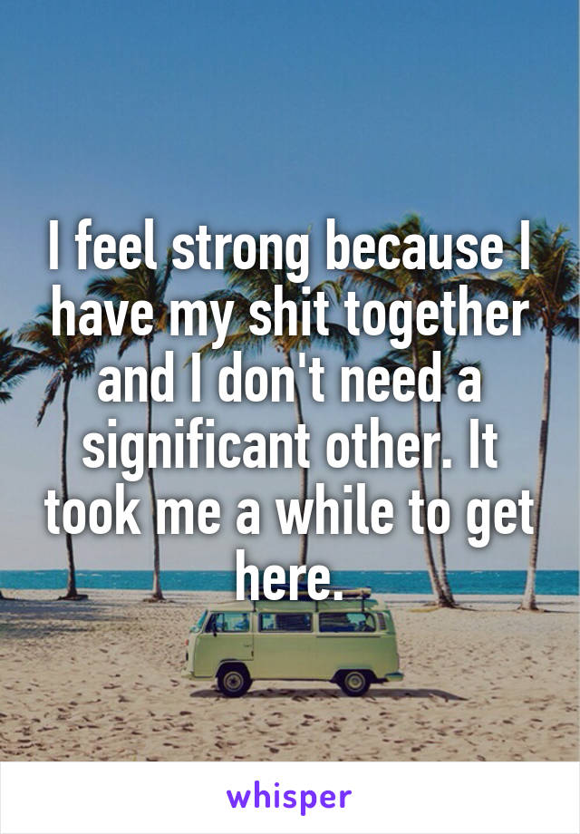 I feel strong because I have my shit together and I don't need a significant other. It took me a while to get here.