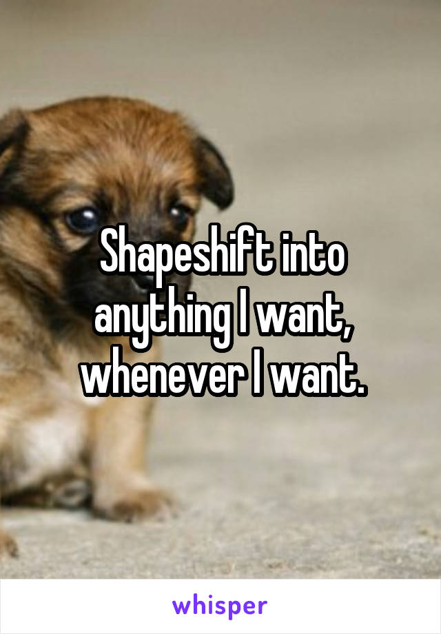 Shapeshift into anything I want, whenever I want.