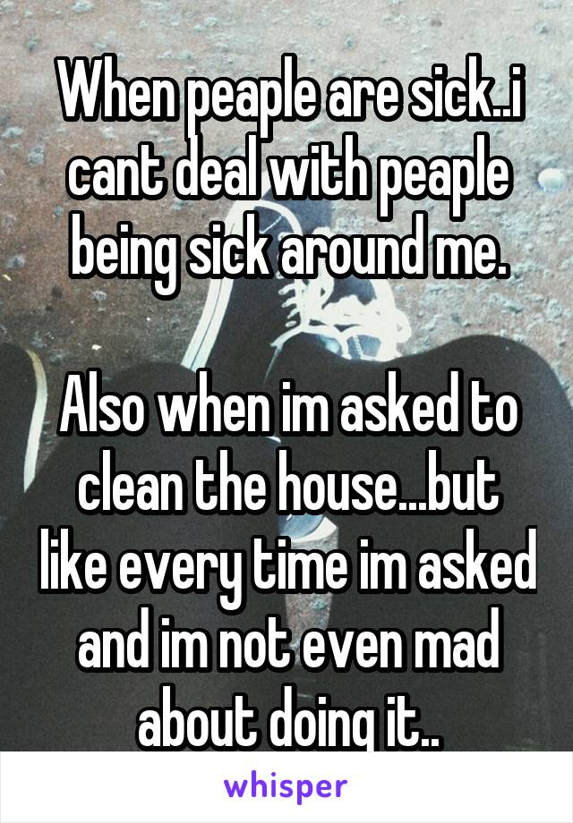 When peaple are sick..i cant deal with peaple being sick around me.

Also when im asked to clean the house...but like every time im asked and im not even mad about doing it..