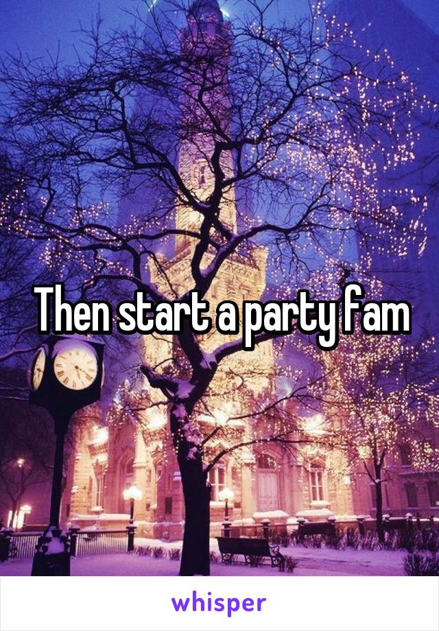 Then start a party fam