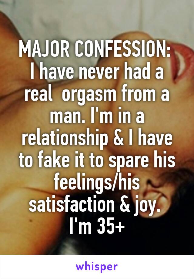 MAJOR CONFESSION: 
I have never had a real  orgasm from a man. I'm in a relationship & I have to fake it to spare his feelings/his satisfaction & joy. 
I'm 35+