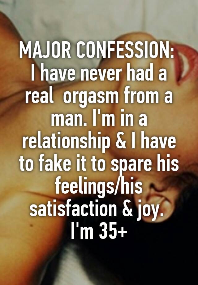 MAJOR CONFESSION: 
I have never had a real  orgasm from a man. I'm in a relationship & I have to fake it to spare his feelings/his satisfaction & joy. 
I'm 35+