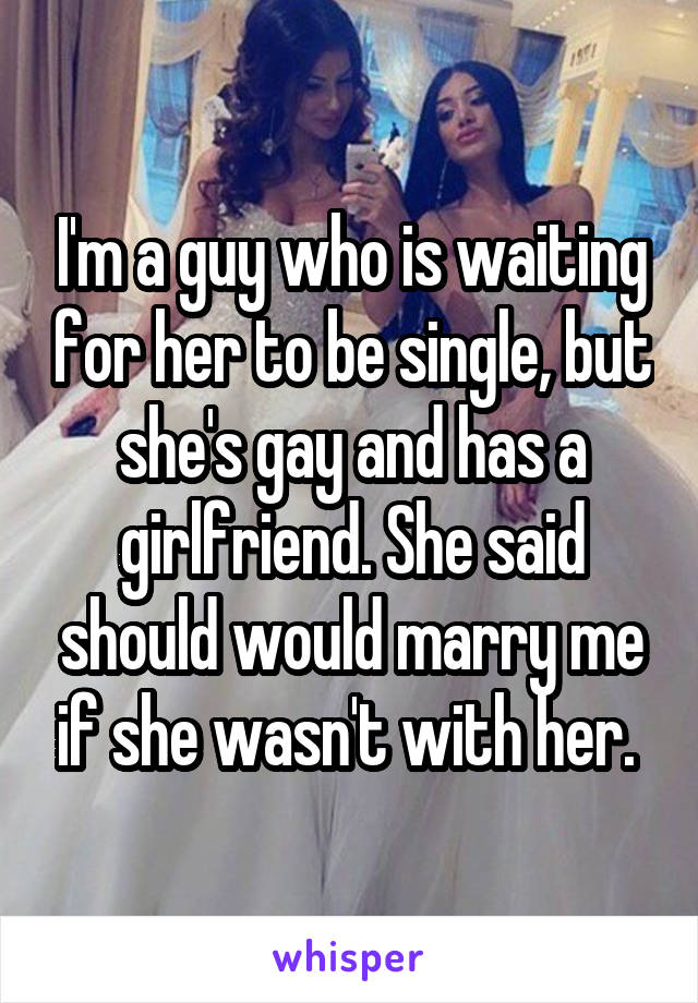 I'm a guy who is waiting for her to be single, but she's gay and has a girlfriend. She said should would marry me if she wasn't with her. 