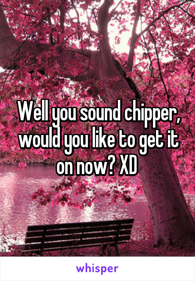 Well you sound chipper, would you like to get it on now? XD 