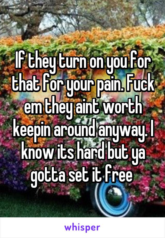 If they turn on you for that for your pain. Fuck em they aint worth keepin around anyway. I know its hard but ya gotta set it free 