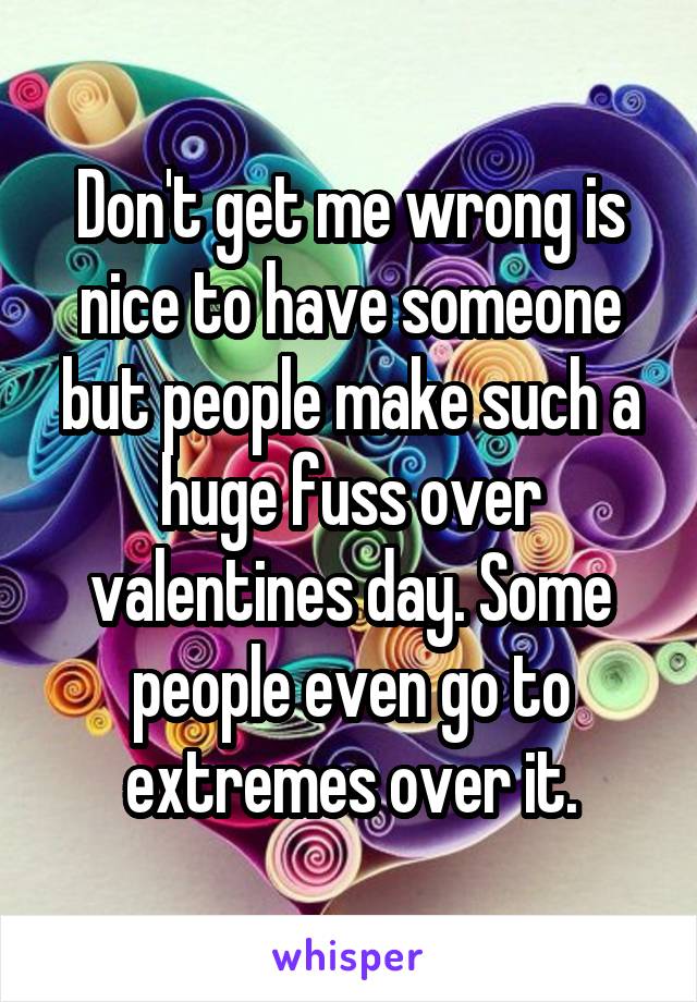 Don't get me wrong is nice to have someone but people make such a huge fuss over valentines day. Some people even go to extremes over it.